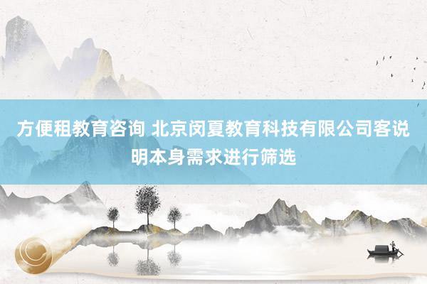 方便租教育咨询 北京闵夏教育科技有限公司客说明本身需求进行筛选